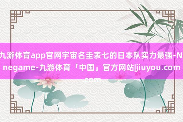 九游体育app官网宇宙名圭表七的日本队实力最强-Ninegame-九游体育「中国」官方网站|jiuyou.com