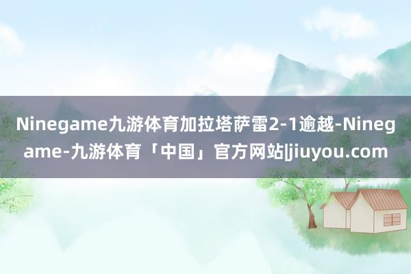 Ninegame九游体育加拉塔萨雷2-1逾越-Ninegame-九游体育「中国」官方网站|jiuyou.com