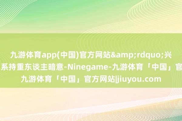 九游体育app(中国)官方网站&rdquo;兴业银行待业金融部关系持重东谈主暗意-Ninegame-九游体育「中国」官方网站|jiuyou.com