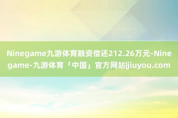 Ninegame九游体育融资偿还212.26万元-Ninegame-九游体育「中国」官方网站|jiuyou.com