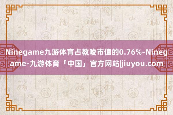 Ninegame九游体育占教唆市值的0.76%-Ninegame-九游体育「中国」官方网站|jiuyou.com