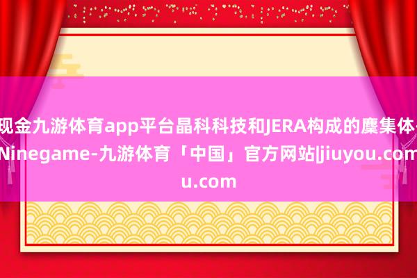 现金九游体育app平台晶科科技和JERA构成的麇集体-Ninegame-九游体育「中国」官方网站|jiuyou.com