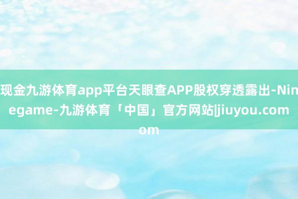 现金九游体育app平台天眼查APP股权穿透露出-Ninegame-九游体育「中国」官方网站|jiuyou.com