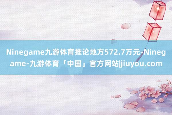 Ninegame九游体育推论地方572.7万元-Ninegame-九游体育「中国」官方网站|jiuyou.com