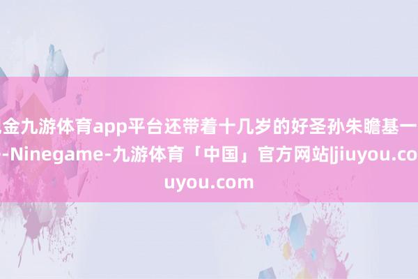 现金九游体育app平台还带着十几岁的好圣孙朱瞻基一同去-Ninegame-九游体育「中国」官方网站|jiuyou.com