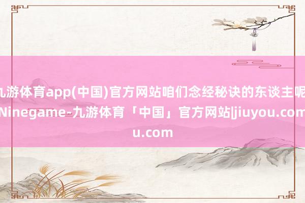 九游体育app(中国)官方网站咱们念经秘诀的东谈主呢-Ninegame-九游体育「中国」官方网站|jiuyou.com