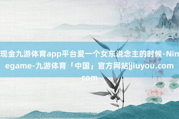 现金九游体育app平台爱一个女东说念主的时候-Ninegame-九游体育「中国」官方网站|jiuyou.com