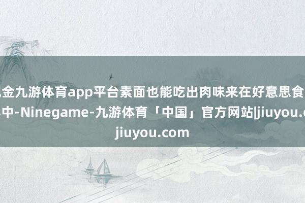 现金九游体育app平台素面也能吃出肉味来在好意思食的海洋中-Ninegame-九游体育「中国」官方网站|jiuyou.com