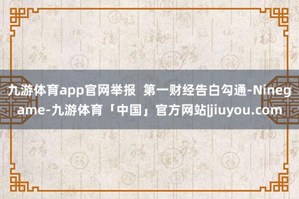 九游体育app官网举报  第一财经告白勾通-Ninegame-九游体育「中国」官方网站|jiuyou.com