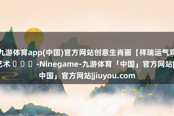 九游体育app(中国)官方网站创意生肖画【祥瑞运气鸡】张炳瑞香艺术 ​​​-Ninegame-九游体育「中国」官方网站|jiuyou.com