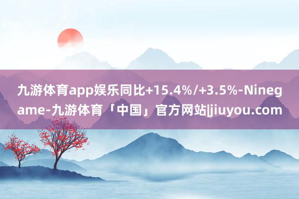 九游体育app娱乐同比+15.4%/+3.5%-Ninegame-九游体育「中国」官方网站|jiuyou.com