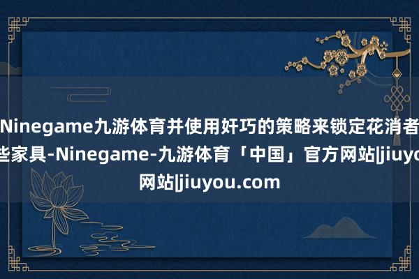 Ninegame九游体育并使用奸巧的策略来锁定花消者使用某些家具-Ninegame-九游体育「中国」官方网站|jiuyou.com