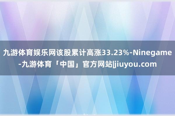 九游体育娱乐网该股累计高涨33.23%-Ninegame-九游体育「中国」官方网站|jiuyou.com