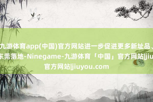 九游体育app(中国)官方网站进一步促进更多新址品、新本事在东莞落地-Ninegame-九游体育「中国」官方网站|jiuyou.com