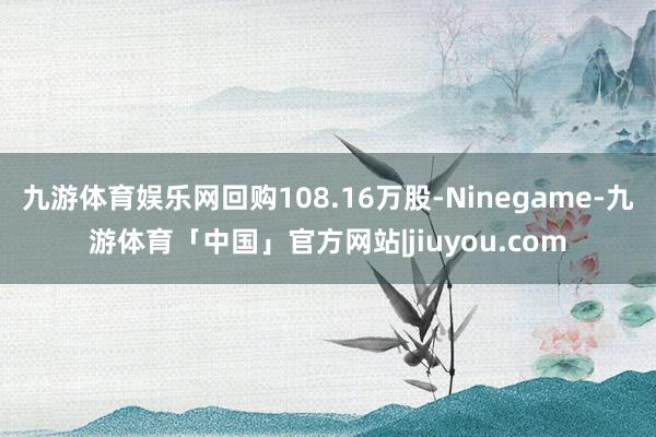 九游体育娱乐网回购108.16万股-Ninegame-九游体育「中国」官方网站|jiuyou.com