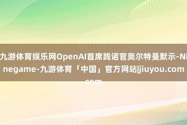 九游体育娱乐网OpenAI首席践诺官奥尔特曼默示-Ninegame-九游体育「中国」官方网站|jiuyou.com