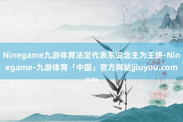 Ninegame九游体育法定代表东说念主为王妍-Ninegame-九游体育「中国」官方网站|jiuyou.com