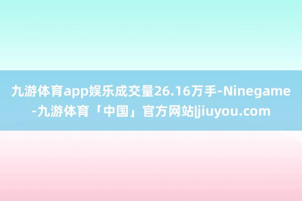 九游体育app娱乐成交量26.16万手-Ninegame-九游体育「中国」官方网站|jiuyou.com