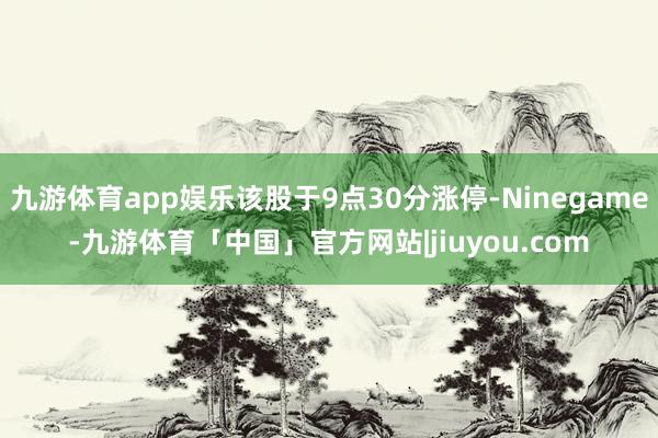 九游体育app娱乐该股于9点30分涨停-Ninegame-九游体育「中国」官方网站|jiuyou.com