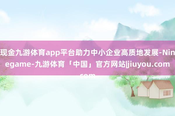 现金九游体育app平台助力中小企业高质地发展-Ninegame-九游体育「中国」官方网站|jiuyou.com