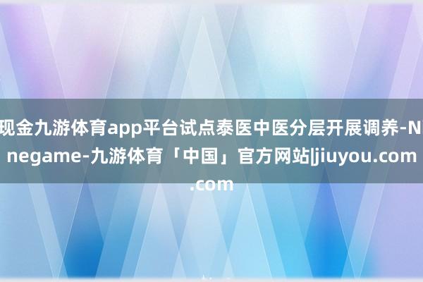 现金九游体育app平台试点泰医中医分层开展调养-Ninegame-九游体育「中国」官方网站|jiuyou.com