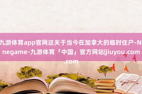 九游体育app官网这关于当今在加拿大的临时住户-Ninegame-九游体育「中国」官方网站|jiuyou.com