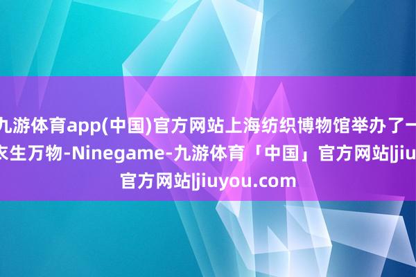 九游体育app(中国)官方网站上海纺织博物馆举办了一场名为“衣生万物-Ninegame-九游体育「中国」官方网站|jiuyou.com