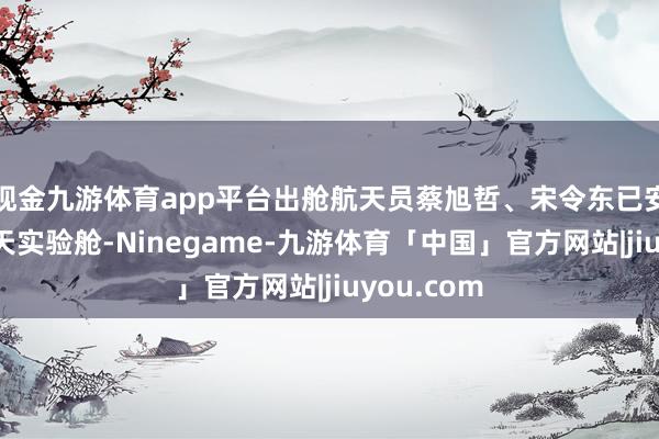 现金九游体育app平台出舱航天员蔡旭哲、宋令东已安全复返问天实验舱-Ninegame-九游体育「中国」官方网站|jiuyou.com