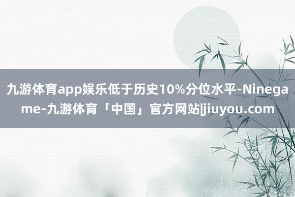 九游体育app娱乐低于历史10%分位水平-Ninegame-九游体育「中国」官方网站|jiuyou.com