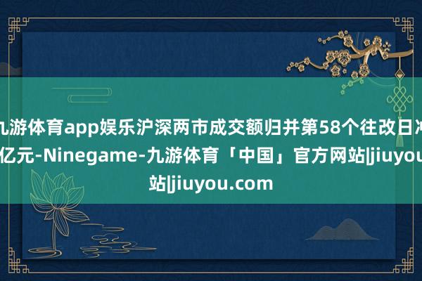 九游体育app娱乐沪深两市成交额归并第58个往改日冲突1万亿元-Ninegame-九游体育「中国」官方网站|jiuyou.com