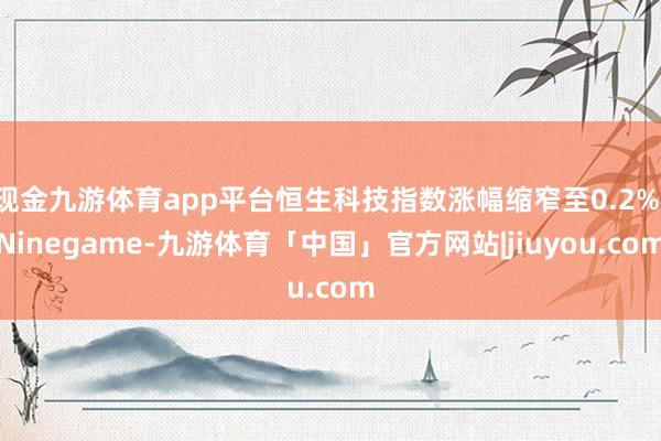 现金九游体育app平台恒生科技指数涨幅缩窄至0.2%-Ninegame-九游体育「中国」官方网站|jiuyou.com