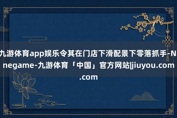 九游体育app娱乐令其在门店下滑配景下零落抓手-Ninegame-九游体育「中国」官方网站|jiuyou.com