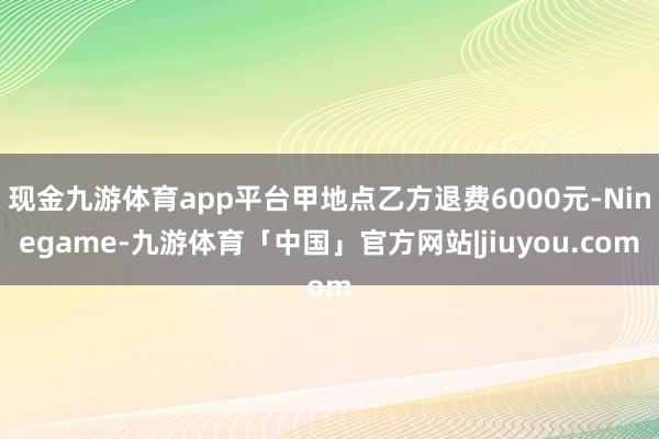 现金九游体育app平台甲地点乙方退费6000元-Ninegame-九游体育「中国」官方网站|jiuyou.com