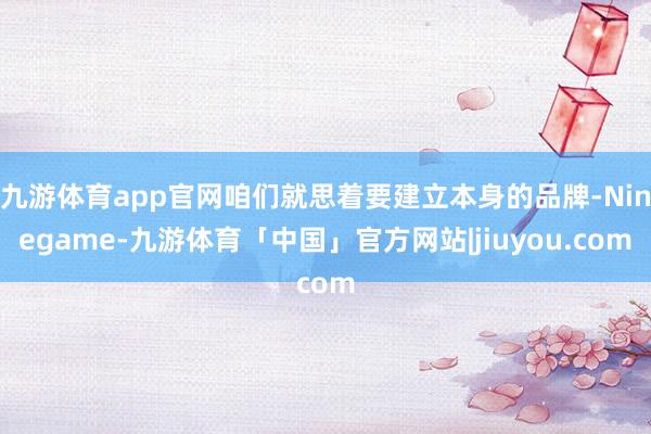 九游体育app官网咱们就思着要建立本身的品牌-Ninegame-九游体育「中国」官方网站|jiuyou.com