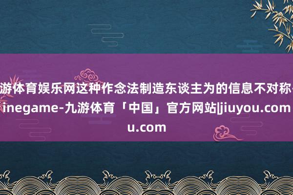 九游体育娱乐网这种作念法制造东谈主为的信息不对称-Ninegame-九游体育「中国」官方网站|jiuyou.com