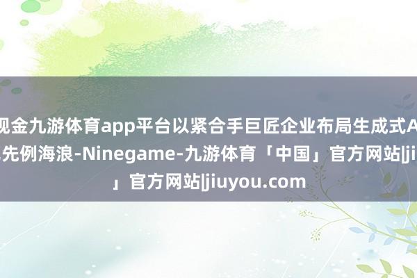 现金九游体育app平台以紧合手巨匠企业布局生成式AI的这股史无先例海浪-Ninegame-九游体育「中国」官方网站|jiuyou.com