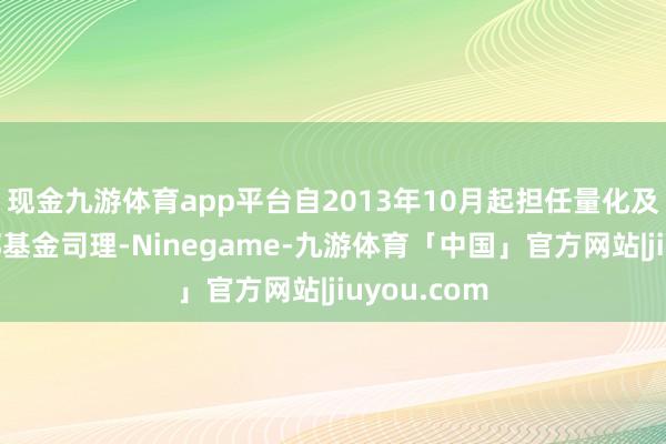 现金九游体育app平台自2013年10月起担任量化及指数投资部基金司理-Ninegame-九游体育「中国」官方网站|jiuyou.com