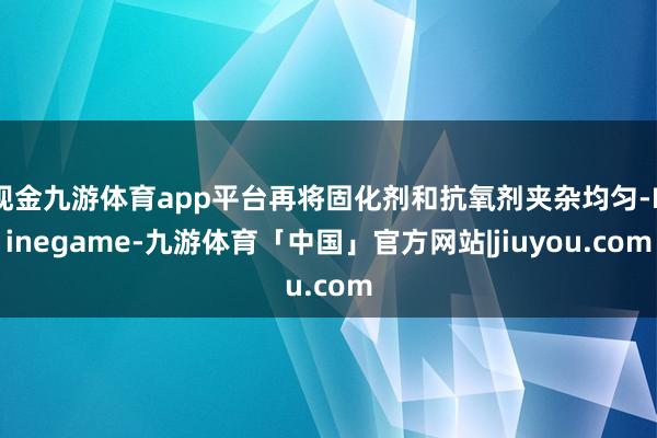 现金九游体育app平台再将固化剂和抗氧剂夹杂均匀-Ninegame-九游体育「中国」官方网站|jiuyou.com