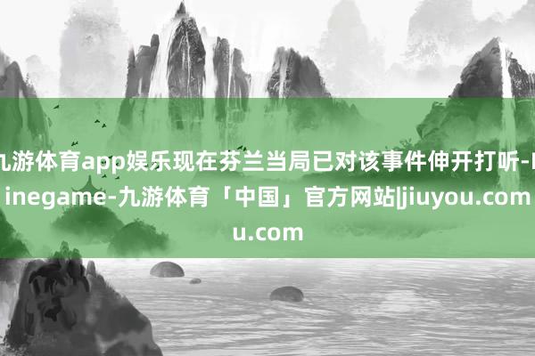 九游体育app娱乐现在芬兰当局已对该事件伸开打听-Ninegame-九游体育「中国」官方网站|jiuyou.com