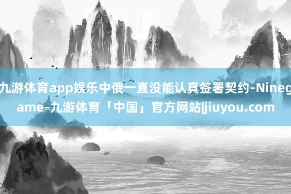 九游体育app娱乐中俄一直没能认真签署契约-Ninegame-九游体育「中国」官方网站|jiuyou.com