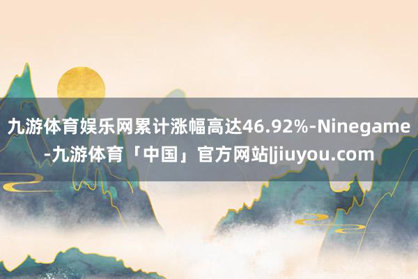 九游体育娱乐网累计涨幅高达46.92%-Ninegame-九游体育「中国」官方网站|jiuyou.com