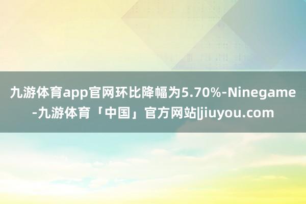 九游体育app官网环比降幅为5.70%-Ninegame-九游体育「中国」官方网站|jiuyou.com