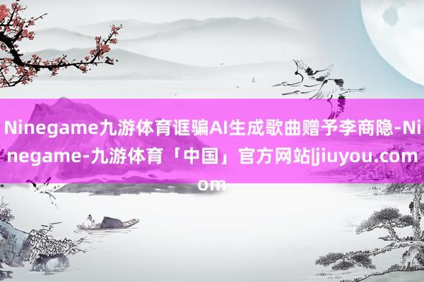 Ninegame九游体育诓骗AI生成歌曲赠予李商隐-Ninegame-九游体育「中国」官方网站|jiuyou.com