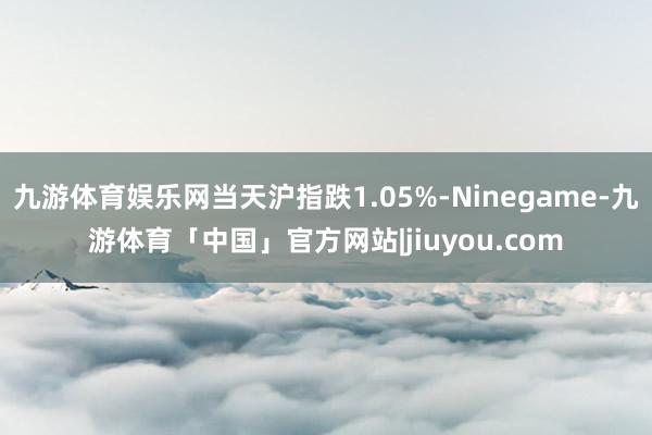 九游体育娱乐网当天沪指跌1.05%-Ninegame-九游体育「中国」官方网站|jiuyou.com