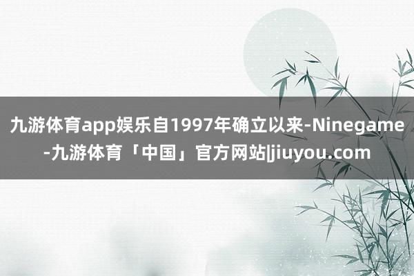 九游体育app娱乐自1997年确立以来-Ninegame-九游体育「中国」官方网站|jiuyou.com