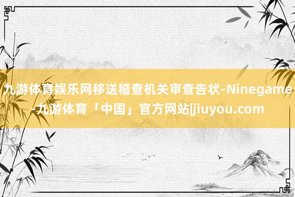 九游体育娱乐网移送稽查机关审查告状-Ninegame-九游体育「中国」官方网站|jiuyou.com