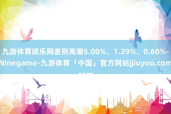 九游体育娱乐网差别高潮5.00%、1.29%、0.60%-Ninegame-九游体育「中国」官方网站|jiuyou.com