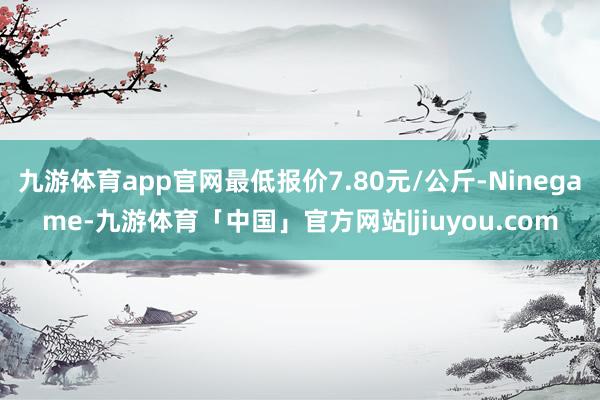 九游体育app官网最低报价7.80元/公斤-Ninegame-九游体育「中国」官方网站|jiuyou.com