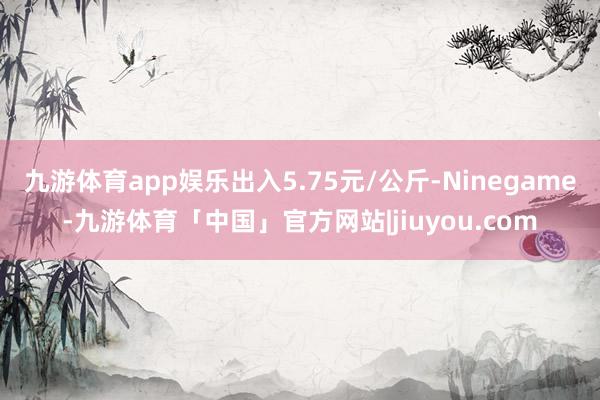 九游体育app娱乐出入5.75元/公斤-Ninegame-九游体育「中国」官方网站|jiuyou.com