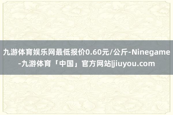 九游体育娱乐网最低报价0.60元/公斤-Ninegame-九游体育「中国」官方网站|jiuyou.com